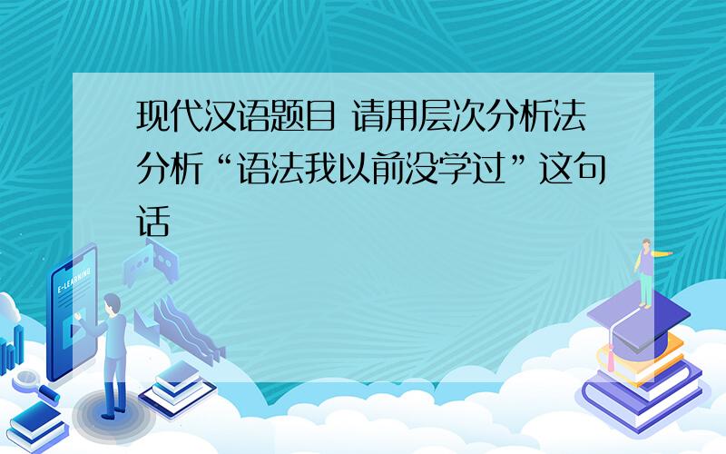 现代汉语题目 请用层次分析法分析“语法我以前没学过”这句话