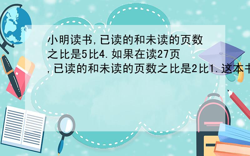 小明读书,已读的和未读的页数之比是5比4.如果在读27页,已读的和未读的页数之比是2比1.这本书有多少页?