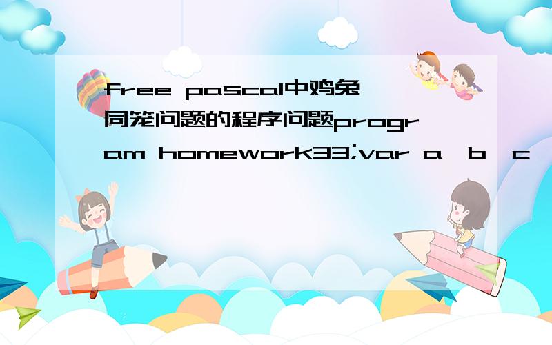 free pascal中鸡兔同笼问题的程序问题program homework33;var a,b,c,d:byte;begin write('INPUT THE NUMBER OF FEET IS '); READLN(a); write('INPUT THE NUMBER OF HEADS IS '); readln(b); for c:= 0 to b do for b:=0 to b do if 2*c+4*d=a then writeln