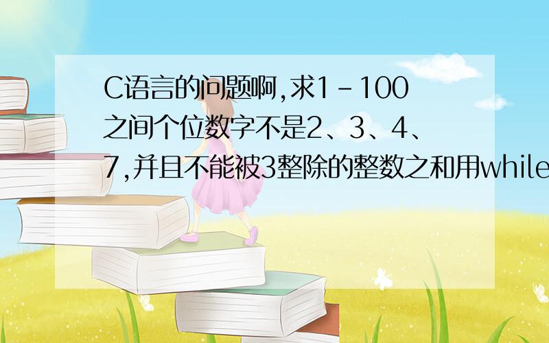 C语言的问题啊,求1-100之间个位数字不是2、3、4、7,并且不能被3整除的整数之和用while