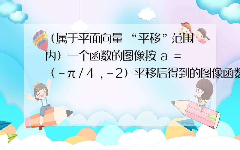 （属于平面向量 “平移”范围内）一个函数的图像按 a ＝（－π／4 ,－2）平移后得到的图像函数解析式为 y ＝sin ( x ＋π／4) －2,求原来函数解析式.（式中符号 “－π／4 ” 中的 “π” 是π,