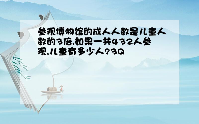 参观博物馆的成人人数是儿童人数的3倍.如果一共432人参观,儿童有多少人?3Q