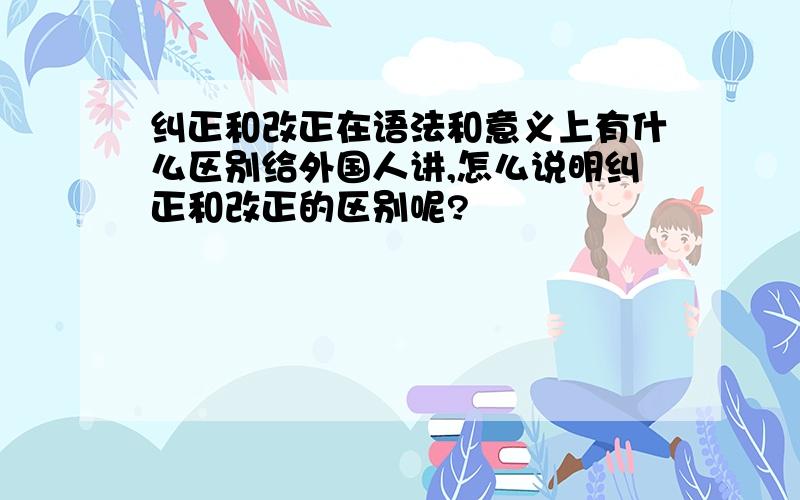 纠正和改正在语法和意义上有什么区别给外国人讲,怎么说明纠正和改正的区别呢?