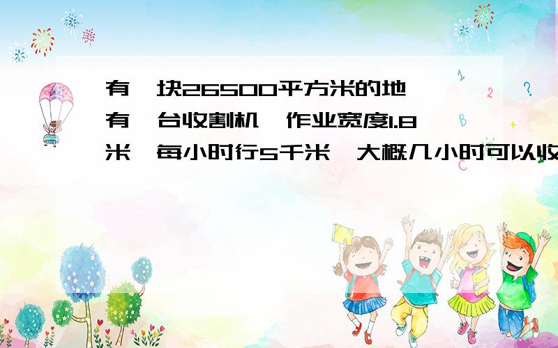 有一块26500平方米的地,有一台收割机,作业宽度1.8米,每小时行5千米,大概几小时可以收割完这块地?如何让计算谢谢,请说明基本原理和公式好吗谢谢