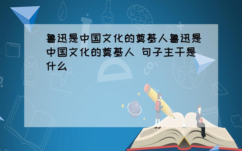 鲁迅是中国文化的奠基人鲁迅是中国文化的奠基人 句子主干是什么