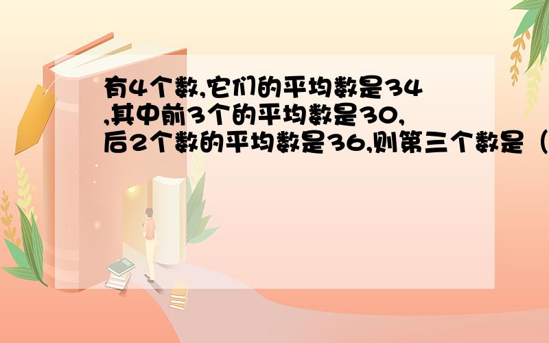 有4个数,它们的平均数是34,其中前3个的平均数是30,后2个数的平均数是36,则第三个数是（ ）