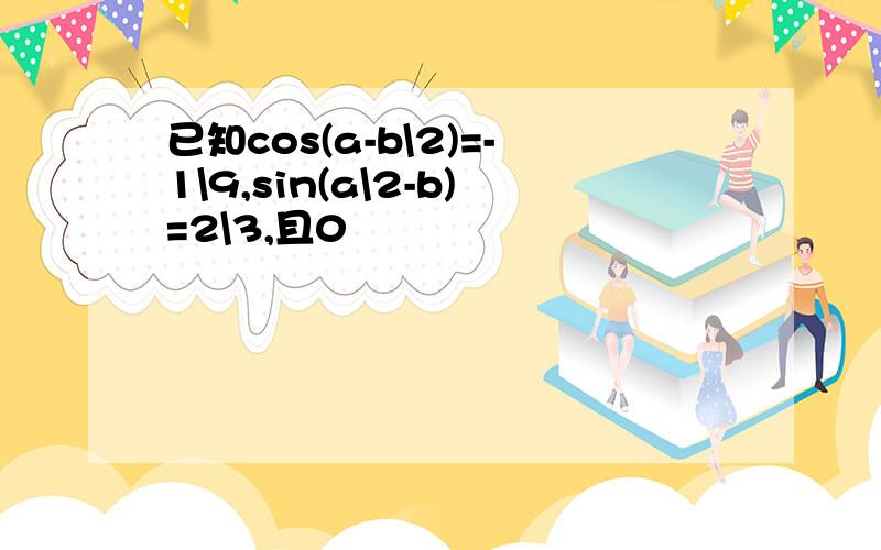 已知cos(a-b\2)=-1\9,sin(a\2-b)=2\3,且0