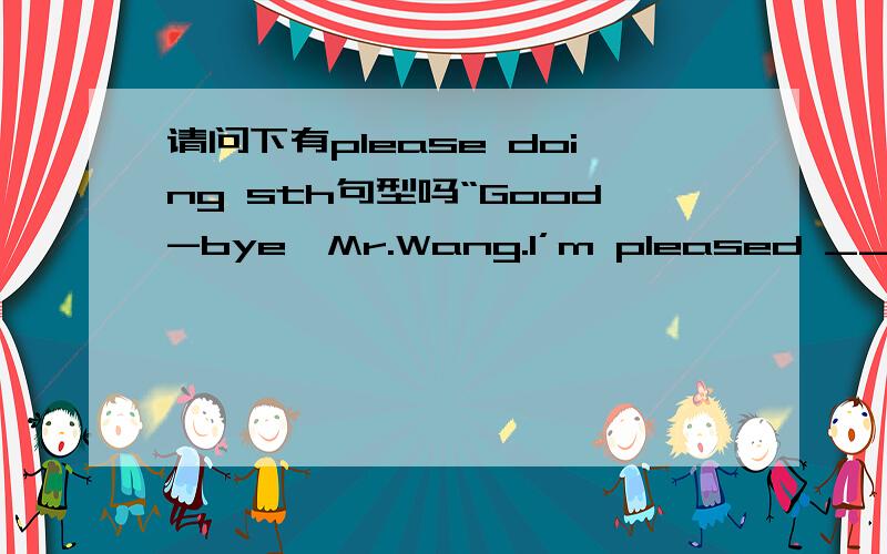 请问下有please doing sth句型吗“Good-bye,Mr.Wang.I’m pleased ______ you.”A.to meet \x09B.meetingC.to have been meeting \x09D.to be met有人说please to do 是对刚见面的人说的所以先B,而不是A,是这样的吗?