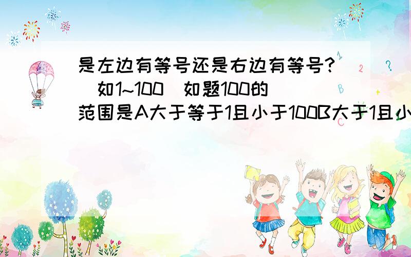 是左边有等号还是右边有等号?（如1~100）如题100的范围是A大于等于1且小于100B大于1且小于等于100C大于等于1且小于等于100知道答案的说一声啊