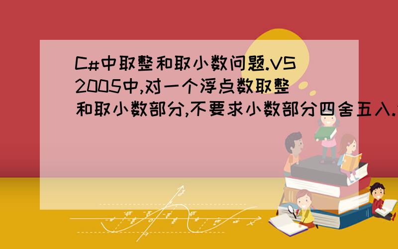 C#中取整和取小数问题.VS2005中,对一个浮点数取整和取小数部分,不要求小数部分四舍五入.例如,23.56取整后是23,取小数部分是0.56.不好意思,可能是我没说清楚,例如23.22,取整后是23,取小数部分是