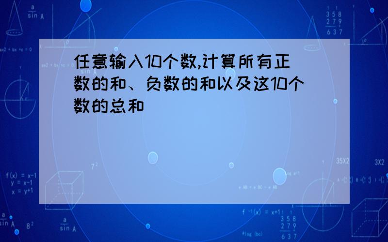 任意输入10个数,计算所有正数的和、负数的和以及这10个数的总和