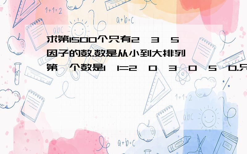 求第1500个只有2,3,5因子的数.数是从小到大排列,第一个数是1,1=2^0*3^0*5^0.只求编程的思路.