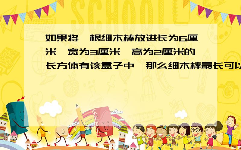 如果将一根细木棒放进长为6厘米,宽为3厘米,高为2厘米的长方体有该盒子中,那么细木棒最长可以是多少厘米