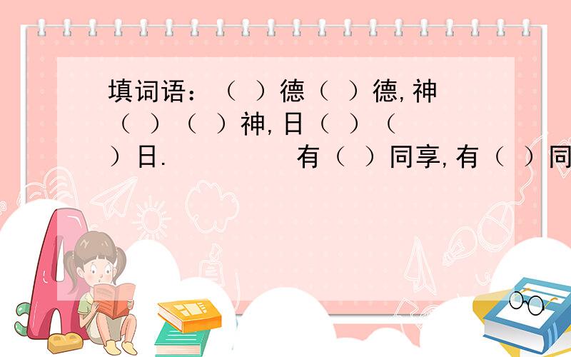 填词语：（ ）德（ ）德,神（ ）（ ）神,日（ ）（ ）日.         有（ ）同享,有（ ）同当.（ ）有所思,（ ）有所梦.         当局者（ ）,旁观者（ ）.（ ）枪易挡,（ ）箭难防.