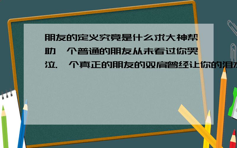 朋友的定义究竟是什么求大神帮助一个普通的朋友从未看过你哭泣.一个真正的朋友的双肩曾经让你的泪水湿浸 一个普通的朋友不知道你父母的姓氏.一个真正的朋友有他们的电话在通讯簿上.