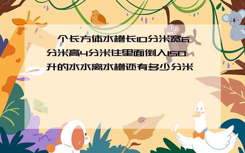 一个长方体水槽长10分米宽6分米高4分米往里面倒入150升的水水离水槽还有多少分米