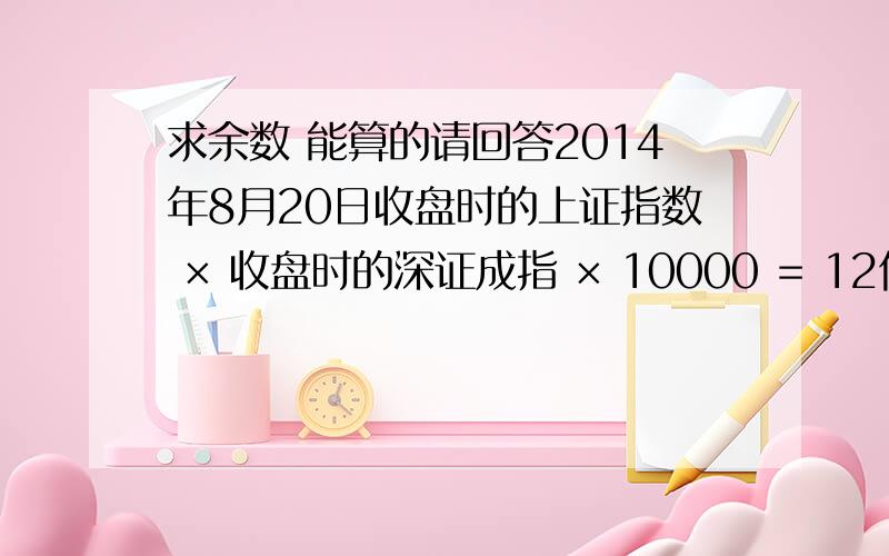 求余数 能算的请回答2014年8月20日收盘时的上证指数 × 收盘时的深证成指 × 10000 = 12位数.（指数以证交所公布数字为准）将此12位数的数字倒序排列后（如首位是0,则直接抹去）,再除以1724得