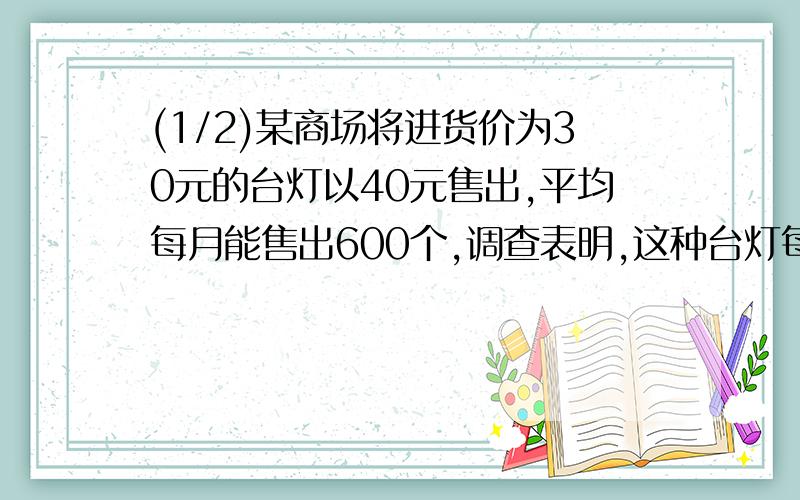 (1/2)某商场将进货价为30元的台灯以40元售出,平均每月能售出600个,调查表明,这种台灯每上涨1元,其...(1/2)某商场将进货价为30元的台灯以40元售出,平均每月能售出600个,调查表明,这种台灯每上