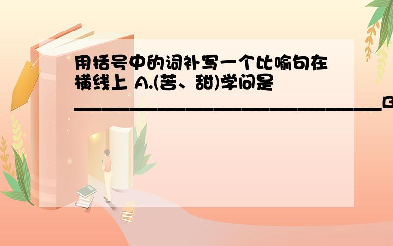 用括号中的词补写一个比喻句在横线上 A.(苦、甜)学问是_________________________________B.（风）激情是________________________ C.（鸟）没有想象力的学生,_________________________ D.(时间）______________,而勤奋