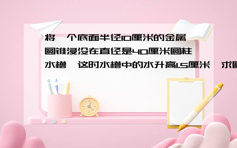 将一个底面半径10厘米的金属圆锥浸没在直径是40厘米圆柱水槽,这时水槽中的水升高1.5厘米,求圆锥的高?