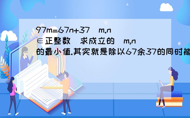 97m=67n+37（m.n∈正整数）求成立的（m,n）的最小值.其实就是除以67余37的同时能被97整除的最小的数是多少