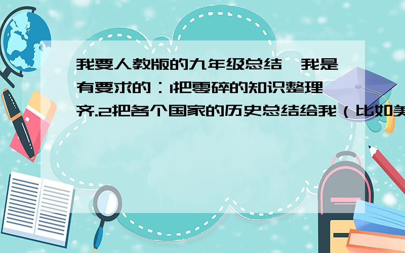 我要人教版的九年级总结,我是有要求的：1把零碎的知识整理齐.2把各个国家的历史总结给我（比如美国史,法国史.）3总结好的我会追加分,