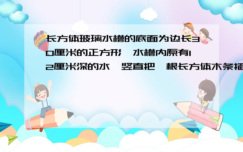 长方体玻璃水槽的底面为边长30厘米的正方形,水槽内原有12厘米深的水,竖直把一根长方体木条插入水底.已知长方体木条的底面是边长10厘米的正方形,水面将上升几厘米?