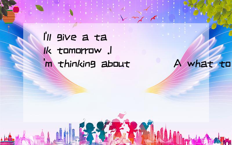 I'll give a talk tomorrow .I'm thinking about ___ A what to say B how to say C what can i sayD how can i say选哪个，为什么，请解释清楚一点