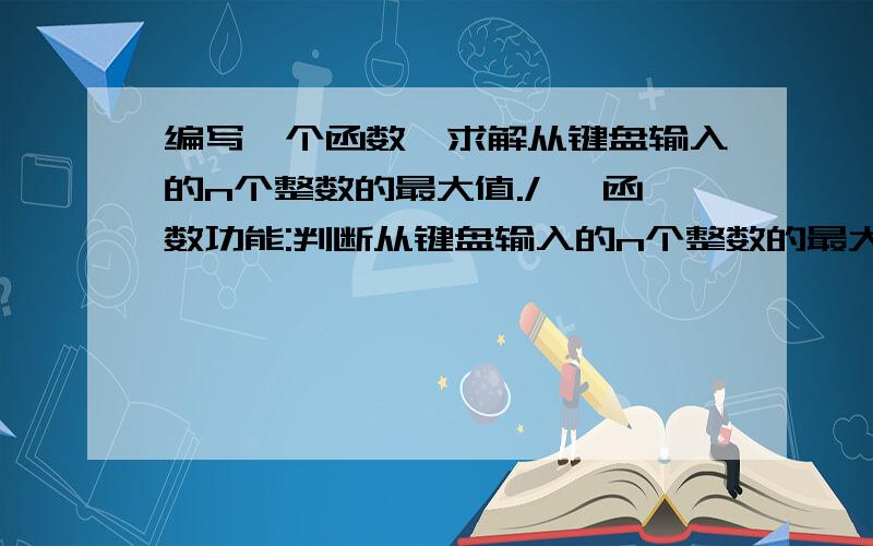 编写一个函数,求解从键盘输入的n个整数的最大值./* 函数功能:判断从键盘输入的n个整数的最大值 函数返回值:返回最大值; */ int getMaxNumber(int n) 在主函数Main中从键盘输入一个整数m,调用getMaxN