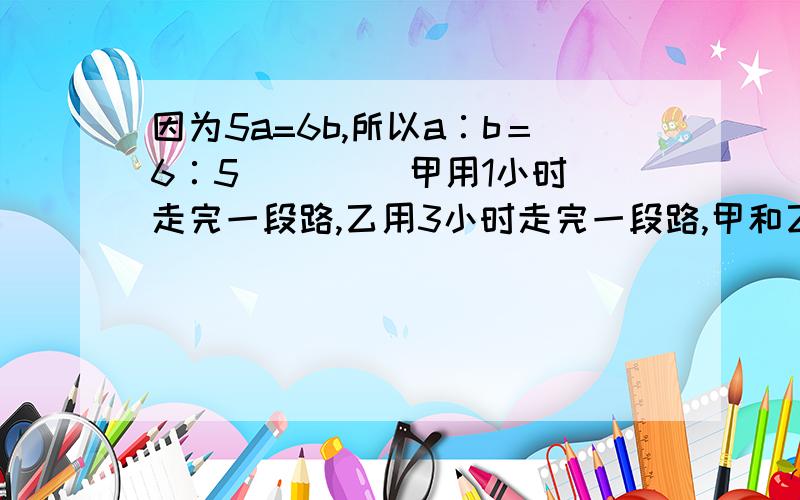 因为5a=6b,所以a∶b＝6∶5． （ ） 甲用1小时走完一段路,乙用3小时走完一段路,甲和乙的速度比是3:1()