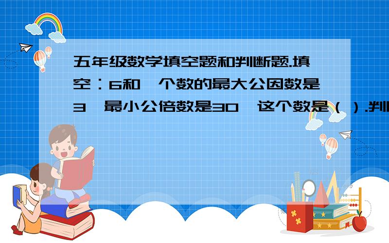 五年级数学填空题和判断题.填空：6和一个数的最大公因数是3,最小公倍数是30,这个数是（）.判断：两个数的公倍数一定是他们最小公倍数的倍数.（）A是X和Y的最大公因数,A一定小于这两个