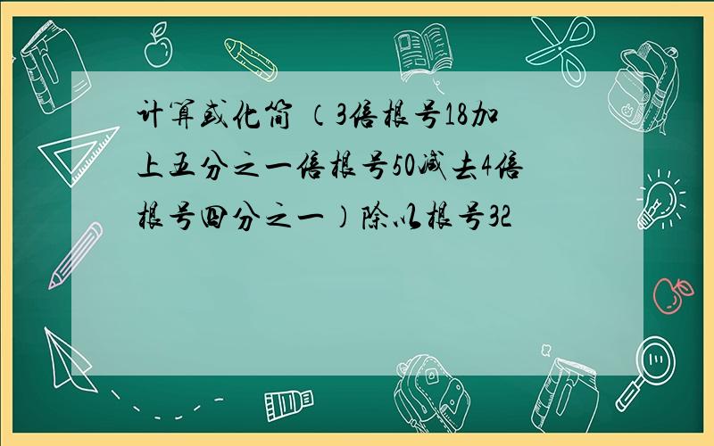 计算或化简 （3倍根号18加上五分之一倍根号50减去4倍根号四分之一）除以根号32