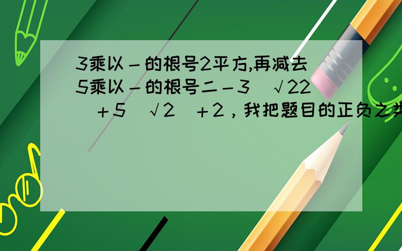 3乘以－的根号2平方,再减去5乘以－的根号二－3（√22）＋5（√2）＋2，我把题目的正负之类的化简了一下