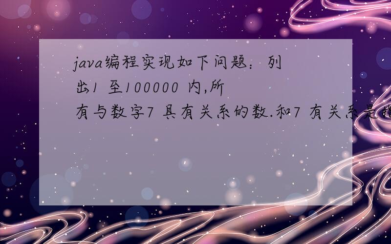 java编程实现如下问题：列出1 至100000 内,所有与数字7 具有关系的数.和7 有关系是指：(1)能够被7 整除,比如14；(2)各个数字之和能够被7 整除,比如25；(3)含有数字7,比如37