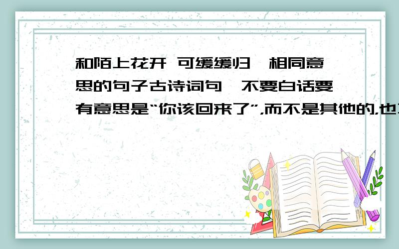 和陌上花开 可缓缓归矣相同意思的句子古诗词句,不要白话要有意思是“你该回来了”，而不是其他的，也不是要对联