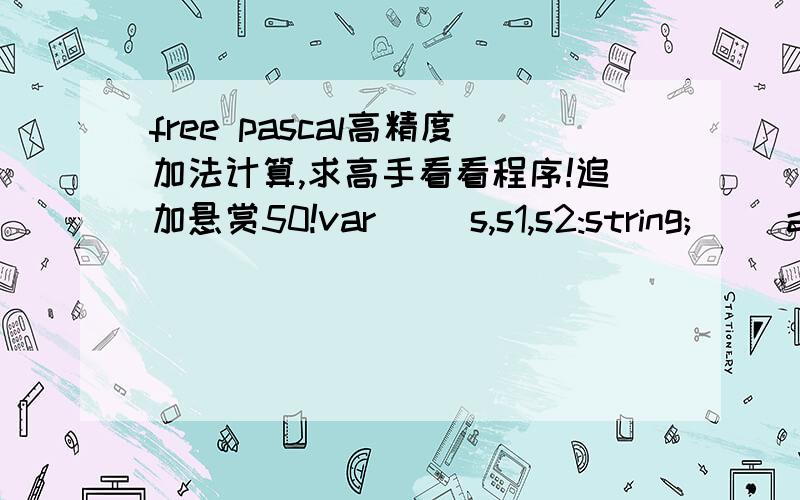 free pascal高精度加法计算,求高手看看程序!追加悬赏50!var     s,s1,s2:string;     a,b,c:array [1..260] of integer;     i,l,k1,k2:integer; begin   write('input s1:');readln(s1);   write('input s2:');readln(s2);     l:=length(s1);     k