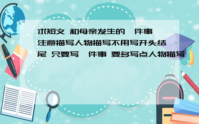 求短文 和母亲发生的一件事 注意描写人物描写不用写开头结尾 只要写一件事 要多写点人物描写