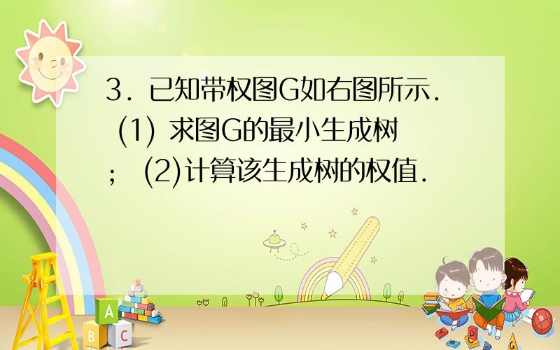 3．已知带权图G如右图所示． (1) 求图G的最小生成树； (2)计算该生成树的权值．