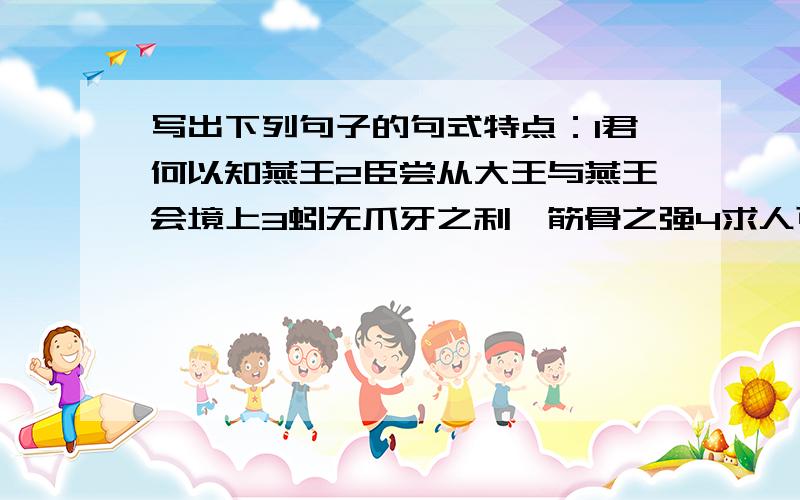 写出下列句子的句式特点：1君何以知燕王2臣尝从大王与燕王会境上3蚓无爪牙之利,筋骨之强4求人可使报秦者5秦城恐不可得,徒见欺6和氏璧,天下共传宝也7臣所以去亲戚而事君者,徒慕君之高