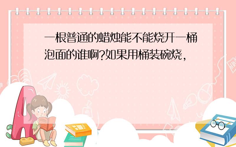 一根普通的蜡烛能不能烧开一桶泡面的谁啊?如果用桶装碗烧,