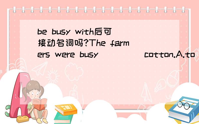 be busy with后可接动名词吗?The farmers were busy ____ cotton.A.to pick     B.picking     C.with picking     D.pick应该选什么?请说明理由,谢谢!