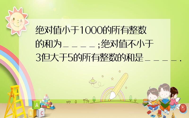 绝对值小于1000的所有整数的和为____;绝对值不小于3但大于5的所有整数的和是____.