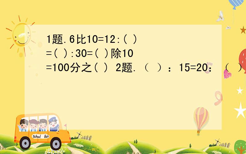 1题.6比10=12:( )=( ):30=( )除10=100分之( ) 2题.（ ）：15=20：（ ）=4:5=28：（ ） ：是比号