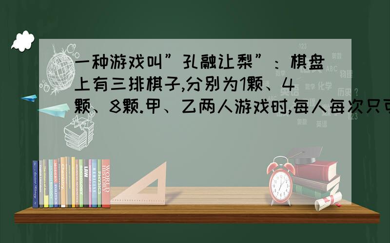 一种游戏叫”孔融让梨”：棋盘上有三排棋子,分别为1颗、4颗、8颗.甲、乙两人游戏时,每人每次只可以从某一排中取出棋子,颗数不限,取到最后1颗棋子的人为优胜.你能肯定先取的人一定获胜