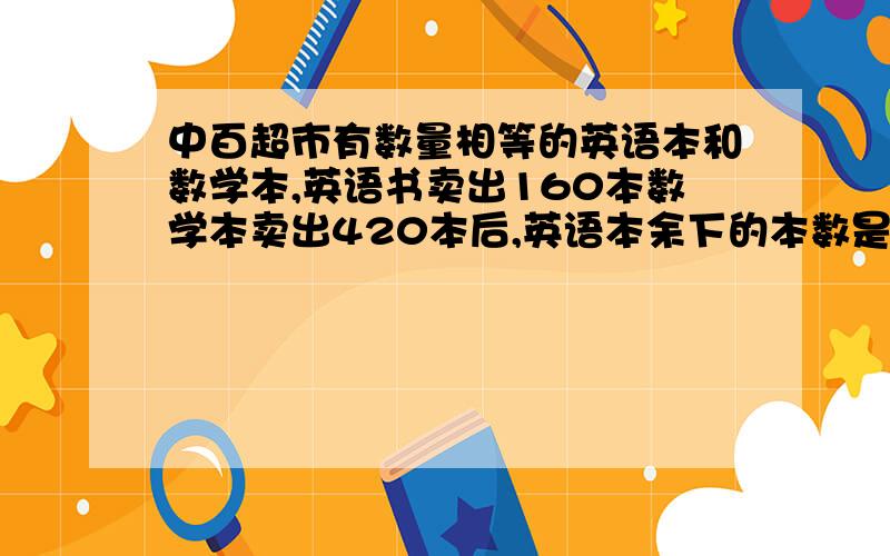 中百超市有数量相等的英语本和数学本,英语书卖出160本数学本卖出420本后,英语本余下的本数是数学的3倍,两种本子原来各有多少本?