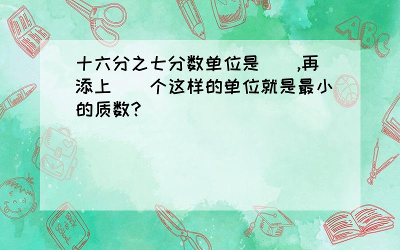 十六分之七分数单位是（）,再添上（）个这样的单位就是最小的质数?