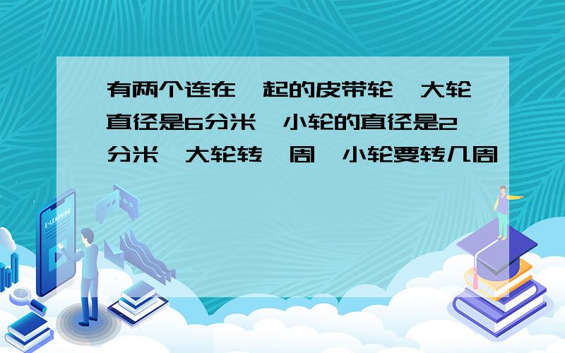 有两个连在一起的皮带轮,大轮直径是6分米,小轮的直径是2分米,大轮转一周,小轮要转几周