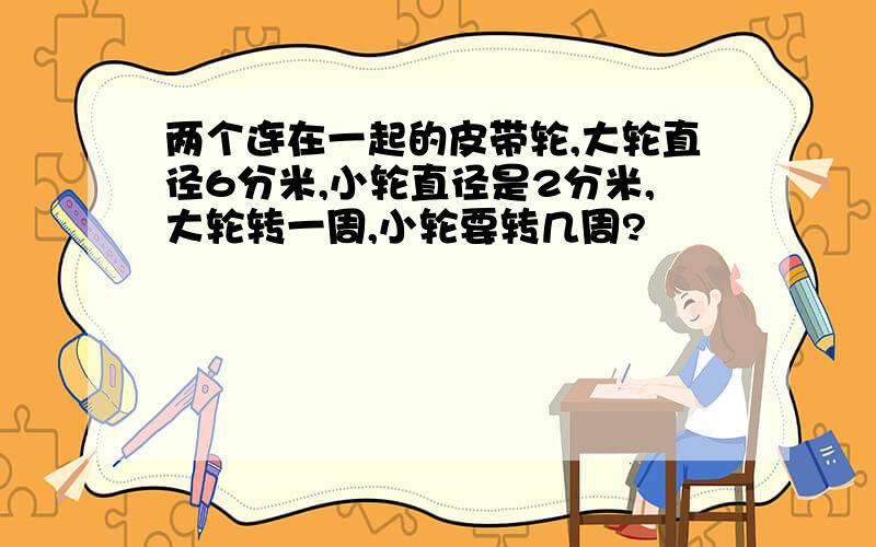 两个连在一起的皮带轮,大轮直径6分米,小轮直径是2分米,大轮转一周,小轮要转几周?