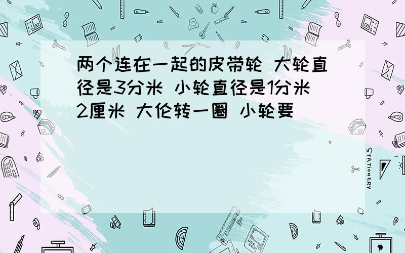 两个连在一起的皮带轮 大轮直径是3分米 小轮直径是1分米2厘米 大伦转一圈 小轮要