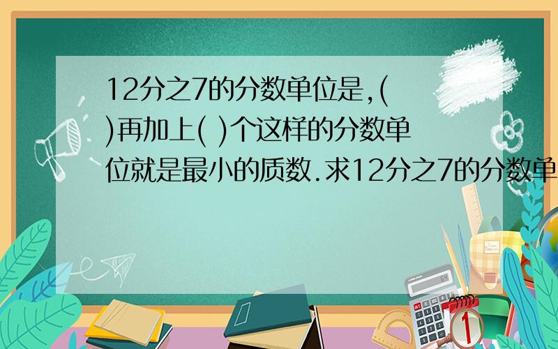 12分之7的分数单位是,( )再加上( )个这样的分数单位就是最小的质数.求12分之7的分数单位是,( )再加上( )个这样的分数单位就是最小的质数.